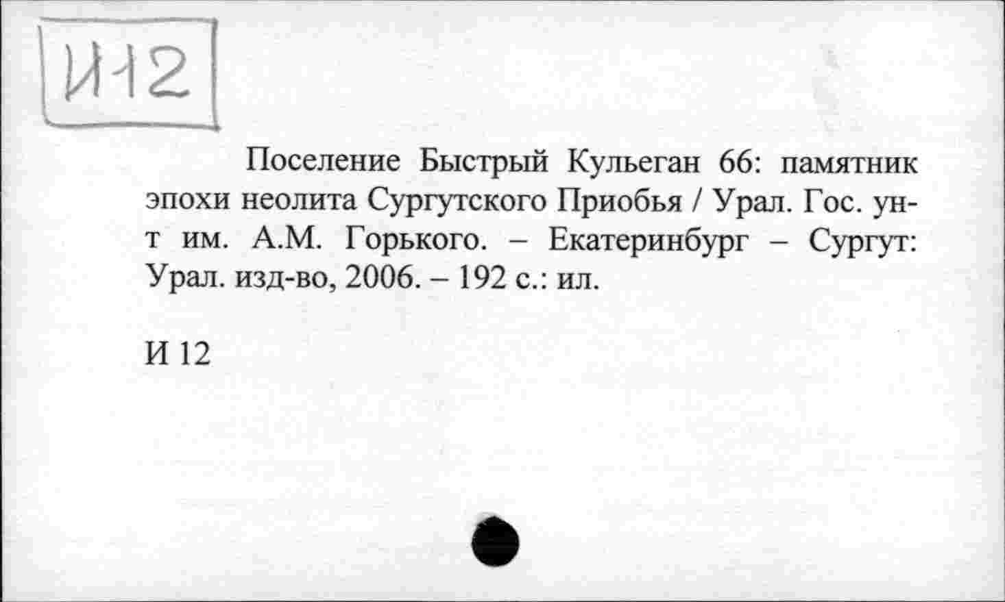 ﻿Поселение Быстрый Кульеган 66: памятник эпохи неолита Сургутского Приобья / Урал. Гос. ун-т им. А.М. Горького. — Екатеринбург - Сургут: Урал, изд-во, 2006. - 192 с.: ил.
И 12